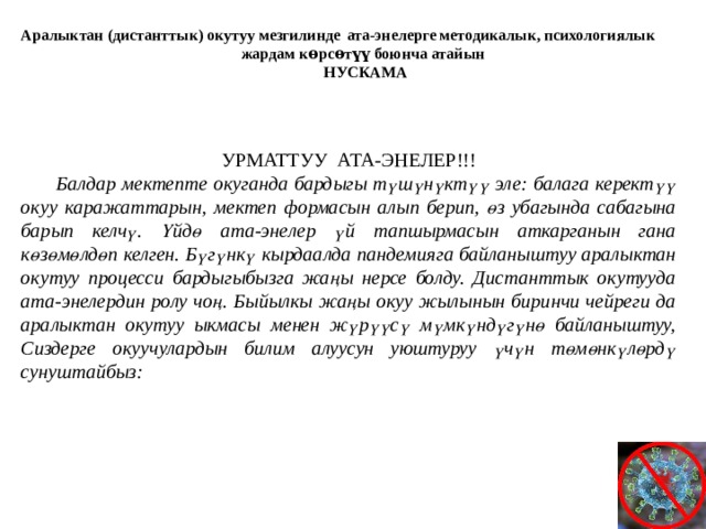 Аралыктан (дистанттык) окутуу мезгилинде  ата-энелерге методикалык, психологиялык жардам көрсѳтүү боюнча атайын НУСКАМА  УРМАТТУУ АТА-ЭНЕЛЕР!!!  Балдар мектепте окуганда бардыгы түшүнүктүү эле: балага керектүү окуу каражаттарын, мектеп формасын алып берип, өз убагында сабагына барып келчү. Үйдө ата-энелер үй тапшырмасын аткарганын гана көзөмөлдөп келген. Бүгүнкү кырдаалда пандемияга байланыштуу аралыктан окутуу процесси бардыгыбызга жаңы нерсе болду. Дистанттык окутууда ата-энелердин ролу чоң. Быйылкы жаңы окуу жылынын биринчи чейреги да аралыктан окутуу ыкмасы менен жүрүүсү мүмкүндүгүнө байланыштуу, Сиздерге окуучулардын билим алуусун уюштуруу үчүн төмөнкүлөрдү сунуштайбыз: 