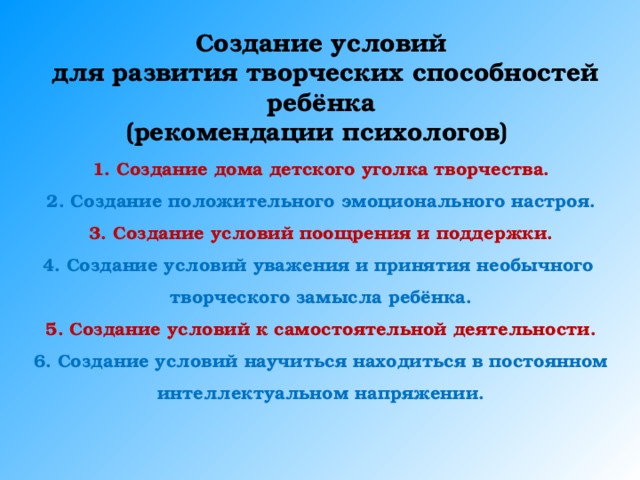 Создание условий  для развития творческих способностей ребёнка (рекомендации психологов)  Создание дома детского уголка творчества. Создание положительного эмоционального настроя. Создание условий поощрения и поддержки. Создание условий уважения и принятия необычного творческого замысла ребёнка. 5. Создание условий к самостоятельной деятельности. 6.  Создание условий научиться находиться в постоянном интеллектуальном напряжении. 