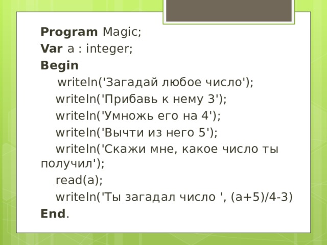 Program Magic; Var a : integer; Begin  writeln('Загадай любое число');  writeln('Прибавь к нему 3');  writeln('Умножь его на 4');  writeln('Вычти из него 5');  writeln('Скажи мне, какое число ты получил');  read(a);  writeln('Ты загадал число ', (a+5)/4-3) End . 