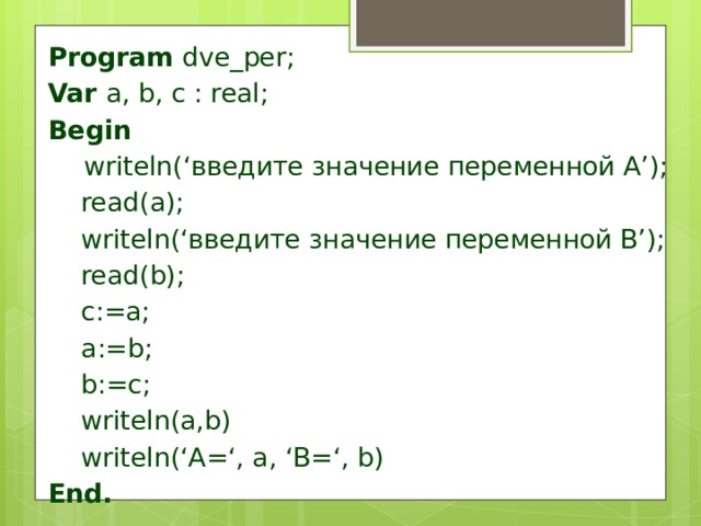 Program dve_per; Var a, b, c : real; Begin  writeln(‘введите значение переменной А’);  read(a);  writeln(‘введите значение переменной В’);  read(b);  c:=a;  a:=b;  b:=c;  writeln(a,b)  writeln(‘A=‘, a, ‘B=‘, b) End. 