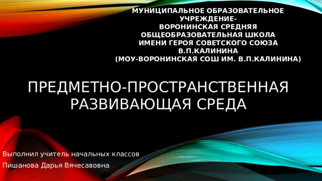 МУНИЦИПАЛЬНОЕ ОБРАЗОВАТЕЛЬНОЕ УЧРЕЖДЕНИЕ- ВОРОНИНСКАЯ СРЕДНЯЯ ОБЩЕОБРАЗОВАТЕЛЬНАЯ ШКОЛА ИМЕНИ ГЕРОЯ СОВЕТСКОГО СОЮЗА В.П.КАЛИНИНА (МОУ-ВОРОНИНСКАЯ СОШ ИМ. В.П.КАЛИНИНА) Предметно-пространственная развивающая среда Выполнил учитель начальных классов Пишанова Дарья Вячесавовна 