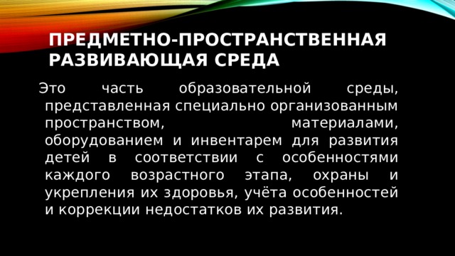 Предметно-пространственная развивающая среда  Это часть образовательной среды, представленная специально организованным пространством, материалами, оборудованием и инвентарем для развития детей в соответствии с особенностями каждого возрастного этапа, охраны и укрепления их здоровья, учёта особенностей и коррекции недостатков их развития. 