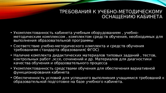 Требования к учебно-методическому оснащению кабинета   Укомплектованность кабинета учебным оборудованием , учебно-методическим комплексом , комплектом средств обучения, необходимых для выполнения образовательной программы Соответствие учебно-методического комплекта и средств обучения требованиям стандарта образования( ФГОС) Наличие комплекта дидактических материалов типовых заданий , тестов, контрольных работ ,эссе, сочинений и др. Материалов для диагностики качества обучения и образовательного процесса Укомплектованность средствами обучения для обеспечения вариативной функционирования кабинета  Обеспеченность условий для успешного выполнения учащимися требований к образовательной подготовке на базе учебного кабинета. 