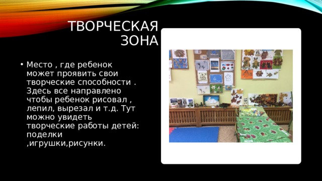 Творческая зона Место , где ребенок может проявить свои творческие способности . Здесь все направлено чтобы ребенок рисовал , лепил, вырезал и т.д. Тут можно увидеть творческие работы детей: поделки ,игрушки,рисунки. 