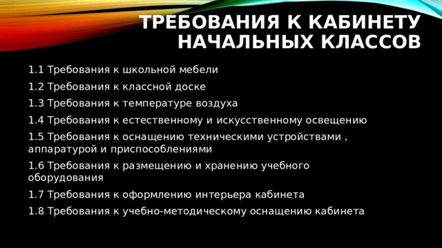 Требования к кабинету  начальных классов 1.1 Требования к школьной мебели 1.2 Требования к классной доске 1.3 Требования к температуре воздуха 1.4 Требования к естественному и искусственному освещению 1.5 Требования к оснащению техническими устройствами , аппаратурой и приспособлениями 1.6 Требования к размещению и хранению учебного оборудования 1.7 Требования к оформлению интерьера кабинета 1.8 Требования к учебно-методическому оснащению кабинета 