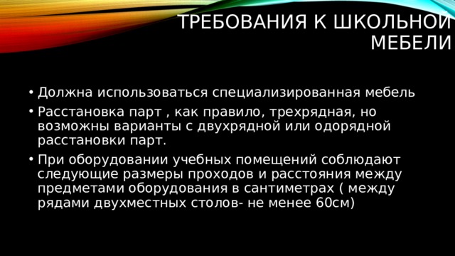 Требования к школьной мебели   Должна использоваться специализированная мебель Расстановка парт , как правило, трехрядная, но возможны варианты с двухрядной или одорядной расстановки парт. При оборудовании учебных помещений соблюдают следующие размеры проходов и расстояния между предметами оборудования в сантиметрах ( между рядами двухместных столов- не менее 60см) 