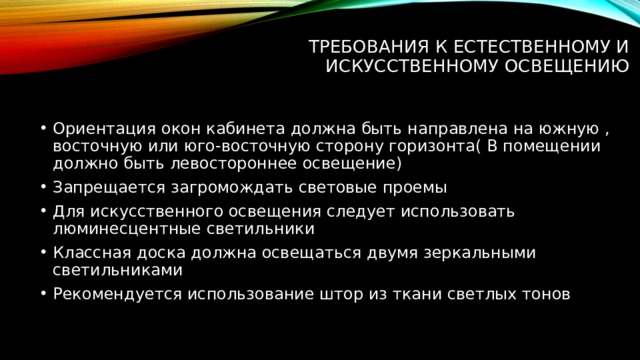 Требования к естественному и искусственному освещению   Ориентация окон кабинета должна быть направлена на южную , восточную или юго-восточную сторону горизонта( В помещении должно быть левостороннее освещение) Запрещается загромождать световые проемы Для искусственного освещения следует использовать люминесцентные светильники Классная доска должна освещаться двумя зеркальными светильниками Рекомендуется использование штор из ткани светлых тонов 