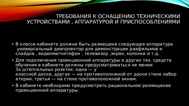 Требования к оснащению техническими устройствами , аппаратурой и приспособлениями   В классе-кабинете должна быть размещена следующая аппаратура  универсальный диапроектор для демонстрации диафильмов и слайдов , видеомагнитофон , телевизор ,экран, колонки и т.д. Для подключения проекционной аппаратуры и других тех. средств обучения в кабинете должны предусматриваться не менее 3х штепсельных розеток: одна — у классной доски, другая — на противоположной от доски стене лаборатории, третья — на стене противоположной окнам. В кабинете необходимо предусмотреть рациональное размещение проекционной аппаратуры. 