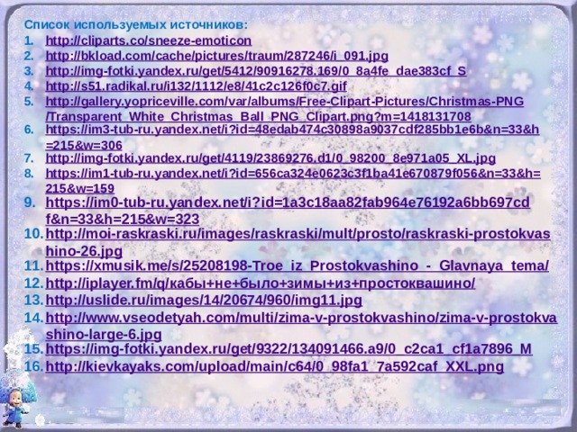 Список используемых источников: http://cliparts.co/sneeze-emoticon http://bkload.com/cache/pictures/traum/287246/i_091.jpg http://img-fotki.yandex.ru/get/5412/90916278.169/0_8a4fe_dae383cf_S http://s51.radikal.ru/i132/1112/e8/41c2c126f0c7.gif http://gallery.yopriceville.com/var/albums/Free-Clipart-Pictures/Christmas-PNG/Transparent_White_Christmas_Ball_PNG_Clipart.png?m=1418131708 https://im3-tub-ru.yandex.net/i?id=48edab474c30898a9037cdf285bb1e6b&n=33&h=215&w=306 http://img-fotki.yandex.ru/get/4119/23869276.d1/0_98200_8e971a05_XL.jpg https://im1-tub-ru.yandex.net/i?id=656ca324e0623c3f1ba41e670879f056&n=33&h=215&w=159 https://im0-tub-ru.yandex.net/i?id=1a3c18aa82fab964e76192a6bb697cdf&n=33&h=215&w=323 http://moi-raskraski.ru/images/raskraski/mult/prosto/raskraski-prostokvashino-26.jpg https://xmusik.me/s/25208198-Troe_iz_Prostokvashino_-_Glavnaya_tema/ http://iplayer.fm/q/ кабы+не+было+зимы+из+простоквашино / http://uslide.ru/images/14/20674/960/img11.jpg http://www.vseodetyah.com/multi/zima-v-prostokvashino/zima-v-prostokvashino-large-6.jpg https://img-fotki.yandex.ru/get/9322/134091466.a9/0_c2ca1_cf1a7896_M http://kievkayaks.com/upload/main/c64/0_98fa1_7a592caf_XXL.png
