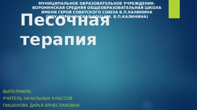 Песочная терапия МУНИЦИПАЛЬНОЕ ОБРАЗОВАТЕЛЬНОЕ УЧРЕЖДЕНИЕ- ВОРОНИНСКАЯ СРЕДНЯЯ ОБЩЕОБРАЗОВАТЕЛЬНАЯ ШКОЛА ИМЕНИ ГЕРОЯ СОВЕТСКОГО СОЮЗА В.П.КАЛИНИНА (МОУ-ВОРОНИНСКАЯ СОШ ИМ. В.П.КАЛИНИНА) Выполнила: Учитель начальных классов Пишанова дарья вячеславовна 