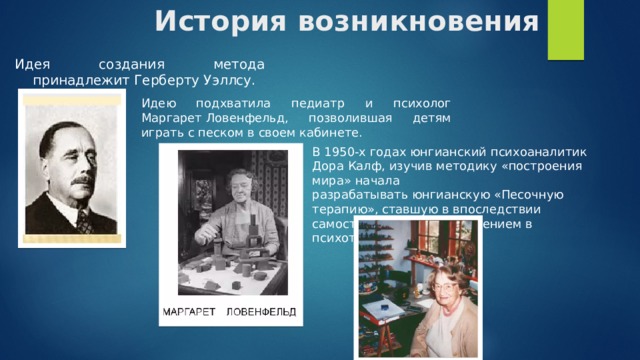 История возникновения  Идея создания метода принадлежит Герберту Уэллсу. Идею подхватила педиатр и психолог Маргарет Ловенфельд, позволившая детям играть с песком в своем кабинете. ​ В 1950-х годах юнгианский психоаналитик Дора Калф, изучив методику «построения мира» начала разрабатывать юнгианскую «Песочную терапию», ставшую в впоследствии самостоятельным направлением в психотерапии.​ ​ 