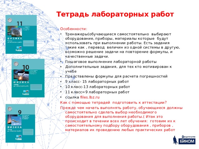 Тетрадь лабораторных работ Особенности: Тренажеры(обучающиеся самостоятельно выбирают оборудование, приборы, материалы которые будут использовать при выполнении работы. Есть задания такие как , перевод величин из одной системы в другую, возможно решение задачи на повторение формулы, и качественные задачи. Пошаговое выполнение лабораторной работы Дополнительные задания, для тех кто мотивирован к учебе Представлены формулы для расчета погрешностей 9 класс- 15 лабораторных работ 10 класс-13 лабораторных работ 11 класс=9 лабораторных работ ссылка files.lbz.ru Как с помощью тетрадей подготовить к аттестации? Прежде чем начать выполнять работу, обучающиеся должны самостоятельно сделать выбор необходимого оборудования для выполнения работы.( Итак это происходит в течении всех лет обучения: готовим их к самостоятельному подбору оборудования , приборов , материалов ик проведению любых практических работ 