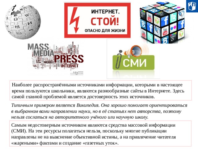 Наиболее распространёнными источниками информации, которыми в настоящее время пользуются школьники, являются разнообразные сайты в Интернете. Здесь самой главной проблемой является достоверность этих источников. Типичным примером является Википедия. Она хорошо помогает ориентироваться в выбранном вами направлении науки, но в её статьях нет авторства, поэтому нельзя сослаться на авторитетного учёного или научную школу. Самым недостоверным источником являются средства массовой информации (СМИ). На эти ресурсы полагаться нельзя, поскольку многие публикации направлены не на выяснение объективной истины, а на привлечение читателя «жареными» фактами и создание «газетных уток». 