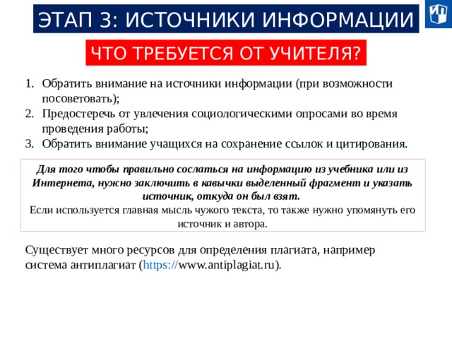 ЭТАП 3: ИСТОЧНИКИ ИНФОРМАЦИИ ЧТО ТРЕБУЕТСЯ ОТ УЧИТЕЛЯ? Обратить внимание на источники информации (при возможности посоветовать); Предостеречь от увлечения социологическими опросами во время проведения работы; Обратить внимание учащихся на сохранение ссылок и цитирования. Для того чтобы правильно сослаться на информацию из учебника или из Интернета, нужно заключить в кавычки выделенный фрагмент и указать источник, откуда он был взят. Если используется главная мысль чужого текста, то также нужно упомянуть его источник и автора. Существует много ресурсов для определения плагиата, например система антиплагиат ( https:// www.antiplagiat.ru ). 