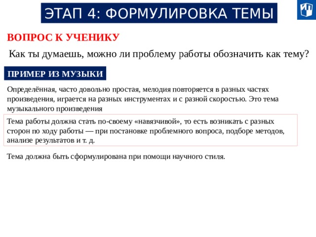 ЭТАП 4: ФОРМУЛИРОВКА ТЕМЫ ВОПРОС К УЧЕНИКУ Как ты думаешь, можно ли проблему работы обозначить как тему? ПРИМЕР ИЗ МУЗЫКИ Определённая, часто довольно простая, мелодия повторяется в разных частях произведения, играется на разных инструментах и с разной скоростью. Это тема музыкального произведения Тема работы должна стать по-своему «навязчивой», то есть возникать с разных сторон по ходу работы — при постановке проблемного вопроса, подборе методов, анализе результатов и т. д. Тема должна быть сформулирована при помощи научного стиля. 