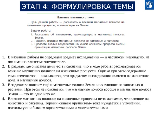 ЭТАП 4: ФОРМУЛИРОВКА ТЕМЫ В названии работы не определён предмет исследования — в частности, непонятно, на что именно влияет магнитное поле. В разделе, где описаны цели, есть пояснение, что в ходе работы рассматривается влияние магнитных полюсов на жизненные процессы. Однако при этом содержание темы изменяется — оказывается, что предметом исследования является не магнитное поле, а магнитные полюса. В задачах возникают ещё и магнитные полюса Земли и их влияние на животных и растения. При этом не поясняется, что магнитные полюса вообще и магнитные полюса Земли — это не одно и то же Влияние магнитных полюсов на жизненные процессы не то же самое, что влияние на животных и растения. Термин «живые организмы» тоже нуждается в уточнении, поскольку они бывают одноклеточными и многоклеточными. 