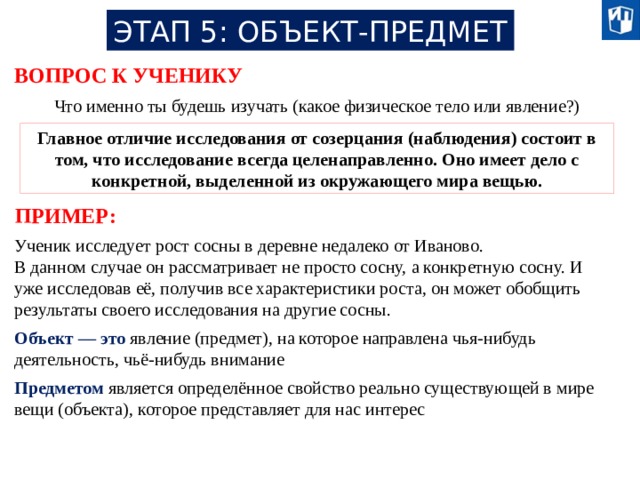 ЭТАП 5: ОБЪЕКТ-ПРЕДМЕТ ВОПРОС К УЧЕНИКУ Что именно ты будешь изучать (какое физическое тело или явление?) Главное отличие исследования от созерцания (наблюдения) состоит в том, что исследование всегда целенаправленно. Оно имеет дело с конкретной, выделенной из окружающего мира вещью. ПРИМЕР: Ученик исследует рост сосны в деревне недалеко от Иваново. В данном случае он рассматривает не просто сосну, а конкретную сосну. И уже исследовав её, получив все характеристики роста, он может обобщить результаты своего исследования на другие сосны. Объект — это явление (предмет), на которое направлена чья-нибудь деятельность, чьё-нибудь внимание Предметом является определённое свойство реально существующей в мире вещи (объекта), которое представляет для нас интерес 