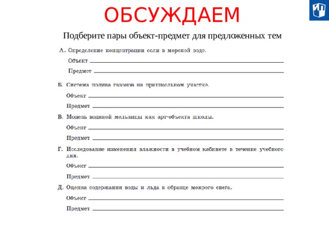 ОБСУЖДАЕМ Подберите пары объект-предмет для предложенных тем Исследование — это деятельность, связанная с получением новых знаний, которая сопровождается применением определённых средств (в науке они известны как методы и методики), связанных с наблюдением, экспериментом, анализом и т. д. Для исследования характерно: - это обязательно целенаправленный процесс, достижение осознанно поставленной цели, четко сформулированных задач; - это процесс, направленный на поиск нового, на творчество, на открытие неизвестного, на выдвижение оригинальных идей, на новое освещение рассматриваемых вопросов; - оно характеризуется систематичностью: здесь упорядочены, приведены в систему и сам процесс исследования, и его результаты; - ему присуща строгая доказательность, последовательное обоснование сделанных обобщений и выводов.  