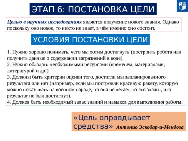 ЭТАП 6: ПОСТАНОВКА ЦЕЛИ Целью в научных исследованиях является получение нового знания. Однако поскольку оно новое, то никто не знает, в чём именно оно состоит. УСЛОВИЯ ПОСТАНОВКИ ЦЕЛИ 1. Нужно хорошо понимать, чего мы хотим достигнуть (построить робота или получить данные о содержании загрязнений в воде). 2. Нужно обладать необходимыми ресурсами (временем, материалами, литературой и др.). 3. Должны быть критерии оценки того, достигли мы запланированного результата или нет (например, если мы построили красивую ракету, которую можно показывать на военном параде, но она не летает, то это значит, что результат не был достигнут). 4. Должен быть необходимый запас знаний и навыков для выполнения работы. «Цель оправдывает средства» Антонио Эскобар-и-Мендоза 