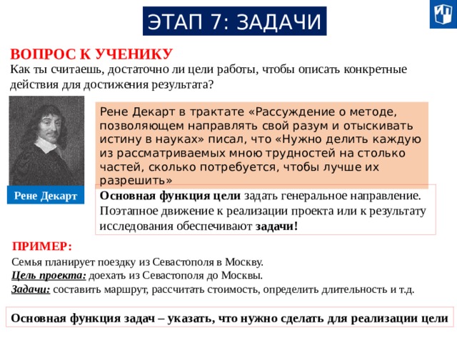 ЭТАП 7: ЗАДАЧИ ВОПРОС К УЧЕНИКУ Как ты считаешь, достаточно ли цели работы, чтобы описать конкретные действия для достижения результата? Рене Декарт в трактате «Рассуждение о методе, позволяющем направлять свой разум и отыскивать истину в науках» писал, что «Нужно делить каждую из рассматриваемых мною трудностей на столько частей, сколько потребуется, чтобы лучше их разрешить» Основная функция цели задать генеральное направление. Поэтапное движение к реализации проекта или к результату исследования обеспечивают задачи! Рене Декарт ПРИМЕР: Семья планирует поездку из Севастополя в Москву. Цель проекта: доехать из Севастополя до Москвы. Задачи: составить маршрут, рассчитать стоимость, определить длительность и т.д. Основная функция задач – указать, что нужно сделать для реализации цели 