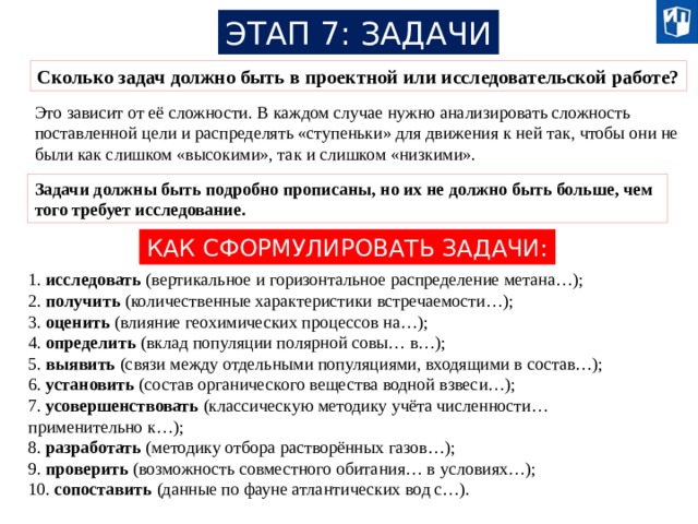 ЭТАП 7: ЗАДАЧИ Сколько задач должно быть в проектной или исследовательской работе? Это зависит от её сложности. В каждом случае нужно анализировать сложность поставленной цели и распределять «ступеньки» для движения к ней так, чтобы они не были как слишком «высокими», так и слишком «низкими». Задачи должны быть подробно прописаны, но их не должно быть больше, чем того требует исследование. КАК СФОРМУЛИРОВАТЬ ЗАДАЧИ: 1. исследовать (вертикальное и горизонтальное распределение метана…); 2. получить (количественные характеристики встречаемости…); 3. оценить (влияние геохимических процессов на…); 4. определить (вклад популяции полярной совы… в…); 5. выявить (связи между отдельными популяциями, входящими в состав…); 6. установить (состав органического вещества водной взвеси…); 7. усовершенствовать (классическую методику учёта численности… применительно к…); 8. разработать (методику отбора растворённых газов…); 9. проверить (возможность совместного обитания… в условиях…); 10. сопоставить (данные по фауне атлантических вод с…). 