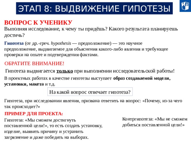 ЭТАП 8: ВЫДВИЖЕНИЕ ГИПОТЕЗЫ ВОПРОС К УЧЕНИКУ Выполняя исследование, к чему ты придёшь? Какого результата планируешь достичь? Гипотеза (от др.-греч. hypothesis — предположение) — это научное предположение, выдвигаемое для объяснения какого-либо явления и требующее проверки на опыте и подтверждения фактами. ОБРАТИТЕ ВНИМАНИЕ! Гипотеза выдвигается только при выполнении исследовательской работы! В проектных работах в качестве гипотезы выступает образ создаваемой модели, установки, макета и т.д. На какой вопрос отвечает гипотеза? Гипотеза, при исследовании явления, призвана ответить на вопрос: «Почему, из-за чего так происходит?» ПРИМЕР ДЛЯ ПРОЕКТА: Контргипотеза: «Мы не сможем добиться поставленной цели!» Гипотеза: «Мы сможем достигнуть поставленной цели!», то есть создать установку, изделие, выявить причину и устранить загрязнение и даже победить на выборах. 