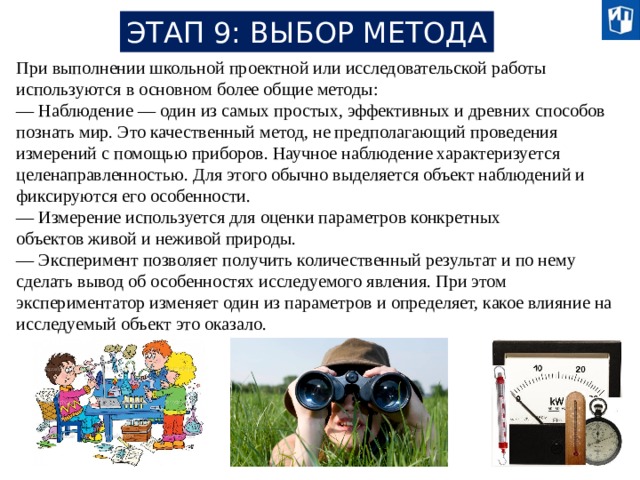 ЭТАП 9: ВЫБОР МЕТОДА При выполнении школьной проектной или исследовательской работы используются в основном более общие методы: — Наблюдение — один из самых простых, эффективных и древних способов познать мир. Это качественный метод, не предполагающий проведения измерений с помощью приборов. Научное наблюдение характеризуется целенаправленностью. Для этого обычно выделяется объект наблюдений и фиксируются его особенности. — Измерение используется для оценки параметров конкретных объектов живой и неживой природы. — Эксперимент позволяет получить количественный результат и по нему сделать вывод об особенностях исследуемого явления. При этом экспериментатор изменяет один из параметров и определяет, какое влияние на исследуемый объект это оказало. 