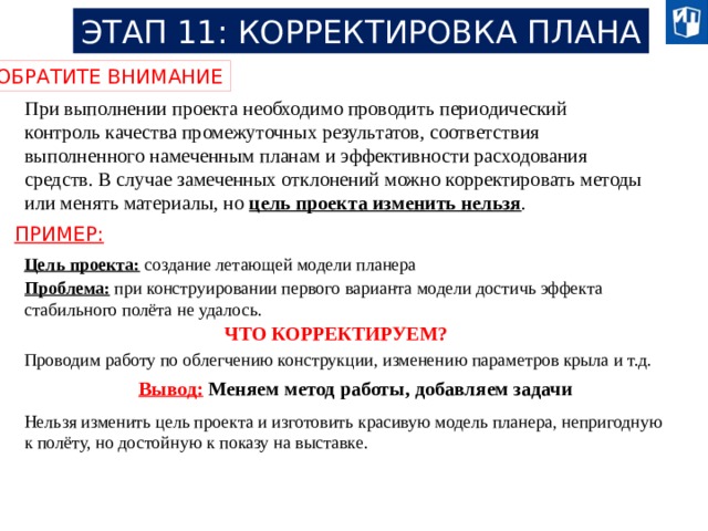 ЭТАП 11: КОРРЕКТИРОВКА ПЛАНА ОБРАТИТЕ ВНИМАНИЕ При выполнении проекта необходимо проводить периодический контроль качества промежуточных результатов, соответствия выполненного намеченным планам и эффективности расходования средств. В случае замеченных отклонений можно корректировать методы или менять материалы, но цель проекта изменить нельзя . ПРИМЕР: Цель проекта: создание летающей модели планера Проблема:  при конструировании первого варианта модели достичь эффекта стабильного полёта не удалось. ЧТО КОРРЕКТИРУЕМ? Проводим работу по облегчению конструкции, изменению параметров крыла и т.д. Вывод:  Меняем метод работы, добавляем задачи Нельзя изменить цель проекта и изготовить красивую модель планера, непригодную к полёту, но достойную к показу на выставке. 