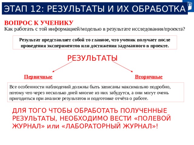 ЭТАП 12: РЕЗУЛЬТАТЫ И ИХ ОБРАБОТКА ВОПРОС К УЧЕНИКУ Как работать с той информацией/моделью в результате исследования/проекта? Результат представляет собой то главное, что ученик получает после проведения экспериментов или достижения задуманного в проекте. РЕЗУЛЬТАТЫ Первичные Вторичные Все особенности наблюдений должны быть записаны максимально подробно, потому что через несколько дней многие из них забудутся, а они могут очень пригодиться при анализе результатов и подготовке отчёта о работе. ДЛЯ ТОГО ЧТОБЫ ОБРАБОТАТЬ ПОЛУЧЕННЫЕ РЕЗУЛЬТАТЫ, НЕОБХОДИМО ВЕСТИ «ПОЛЕВОЙ ЖУРНАЛ» или «ЛАБОРАТОРНЫЙ ЖУРНАЛ»! 