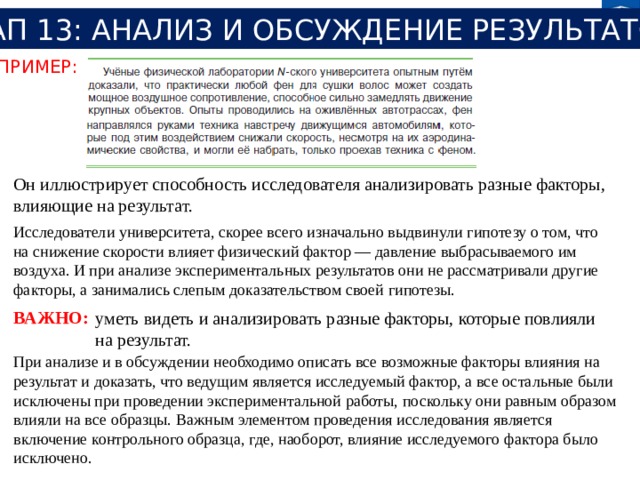 ЭТАП 13: АНАЛИЗ И ОБСУЖДЕНИЕ РЕЗУЛЬТАТОВ ПРИМЕР: Он иллюстрирует способность исследователя анализировать разные факторы, влияющие на результат. Исследователи университета, скорее всего изначально выдвинули гипотезу о том, что на снижение скорости влияет физический фактор — давление выбрасываемого им воздуха. И при анализе экспериментальных результатов они не рассматривали другие факторы, а занимались слепым доказательством своей гипотезы. ВАЖНО: уметь видеть и анализировать разные факторы, которые повлияли на результат. При анализе и в обсуждении необходимо описать все возможные факторы влияния на результат и доказать, что ведущим является исследуемый фактор, а все остальные были исключены при проведении экспериментальной работы, поскольку они равным образом влияли на все образцы. Важным элементом проведения исследования является включение контрольного образца, где, наоборот, влияние исследуемого фактора было исключено. 