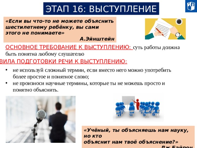 ЭТАП 16: ВЫСТУПЛЕНИЕ «Если вы что-то не можете объяснить шестилетнему ребёнку, вы сами этого не понимаете» А.Эйнштейн ОСНОВНОЕ ТРЕБОВАНИЕ К ВЫСТУПЛЕНИЮ: суть работы должна быть понятна любому слушателю ПРАВИЛА ПОДГОТОВКИ РЕЧИ К ВЫСТУПЛЕНИЮ: не используй сложный термин, если вместо него можно употребить более простое и понятное слово; не произноси научные термины, которые ты не можешь просто и понятно объяснить. «Учёный, ты объясняешь нам науку, но кто объяснит нам твоё объяснение?» Дж.Байрон 