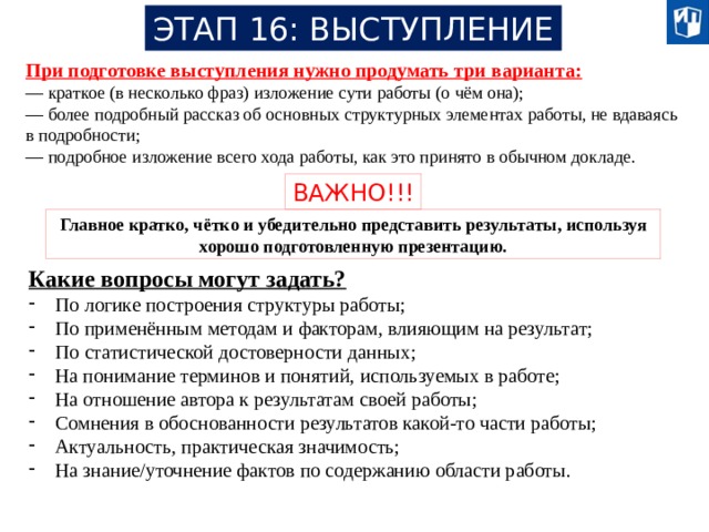 ЭТАП 16: ВЫСТУПЛЕНИЕ При подготовке выступления нужно продумать три варианта: — краткое (в несколько фраз) изложение сути работы (о чём она); — более подробный рассказ об основных структурных элементах работы, не вдаваясь в подробности; — подробное изложение всего хода работы, как это принято в обычном докладе. ВАЖНО!!! Главное кратко, чётко и убедительно представить результаты, используя хорошо подготовленную презентацию. Какие вопросы могут задать? По логике построения структуры работы; По применённым методам и факторам, влияющим на результат; По статистической достоверности данных; На понимание терминов и понятий, используемых в работе; На отношение автора к результатам своей работы; Сомнения в обоснованности результатов какой-то части работы; Актуальность, практическая значимость; На знание/уточнение фактов по содержанию области работы. 