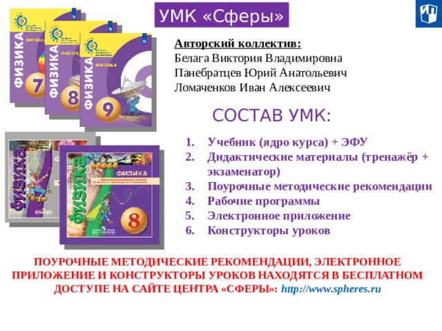 УМК «Сферы» Авторский коллектив: Белага Виктория Владимировна Панебратцев Юрий Анатольевич Ломаченков Иван Алексеевич СОСТАВ УМК: Учебник (ядро курса) + ЭФУ Дидактические материалы (тренажёр + экзаменатор) Поурочные методические рекомендации Рабочие программы Электронное приложение Конструкторы уроков ПОУРОЧНЫЕ МЕТОДИЧЕСКИЕ РЕКОМЕНДАЦИИ, ЭЛЕКТРОННОЕ ПРИЛОЖЕНИЕ И КОНСТРУКТОРЫ УРОКОВ НАХОДЯТСЯ В БЕСПЛАТНОМ ДОСТУПЕ НА САЙТЕ ЦЕНТРА «СФЕРЫ»: http://www.spheres.ru 