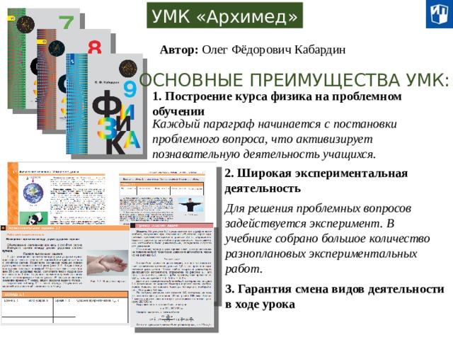 УМК «Архимед» Автор: Олег Фёдорович Кабардин ОСНОВНЫЕ ПРЕИМУЩЕСТВА УМК: 1. Построение курса физика на проблемном обучении Каждый параграф начинается с постановки проблемного вопроса, что активизирует познавательную деятельность учащихся. 2. Широкая экспериментальная деятельность Для решения проблемных вопросов задействуется эксперимент. В учебнике собрано большое количество разноплановых экспериментальных работ. 3. Гарантия смена видов деятельности в ходе урока 