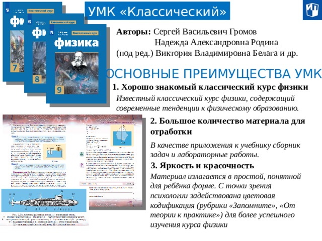 УМК «Классический» Авторы: Сергей Васильевич Громов  Надежда Александровна Родина (под ред.) Виктория Владимировна Белага и др. ОСНОВНЫЕ ПРЕИМУЩЕСТВА УМК: 1. Хорошо знакомый классический курс физики Известный классический курс физики, содержащий современные тенденции к физическому образованию. 2. Большое количество материала для отработки В качестве приложения к учебнику сборник задач и лабораторные работы. 3. Яркость и красочность Материал излагается в простой, понятной для ребёнка форме. С точки зрения психологии задействована цветовая кодификация (рубрики «Запомните», «От теории к практике») для более успешного изучения курса физики 