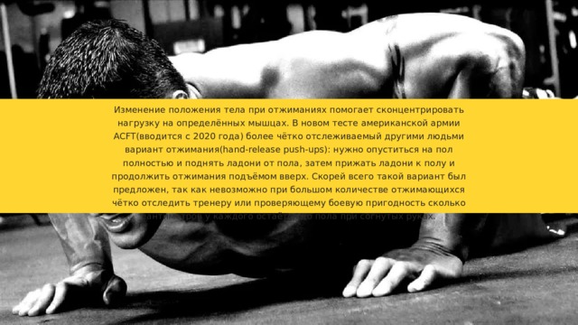 Изменение положения тела при отжиманиях помогает сконцентрировать нагрузку на определённых мышцах. В новом тесте американской армии ACFT(вводится с 2020 года) более чётко отслеживаемый другими людьми вариант отжимания(hand-release push-ups): нужно опуститься на пол полностью и поднять ладони от пола, затем прижать ладони к полу и продолжить отжимания подъёмом вверх. Скорей всего такой вариант был предложен, так как невозможно при большом количестве отжимающихся чётко отследить тренеру или проверяющему боевую пригодность сколько сантиметров у каждого остаётся до пола при согнутых руках. 
