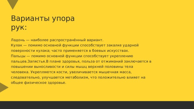 Варианты упора рук: Ладонь — наиболее распространённый вариант. Кулак — помимо основной функции способствует закалке ударной поверхности кулака; часто применяется в боевых искусствах. Пальцы — помимо основной функции способствует укреплению пальцев.Запястья.В плане здоровья, польза от отжиманий заключается в повышении выносливости и силы мышц верхней половины тела человека. Укрепляются кости, увеличивается мышечная масса, следовательно, улучшается метаболизм, что положительно влияет на общее физическое здоровье. 