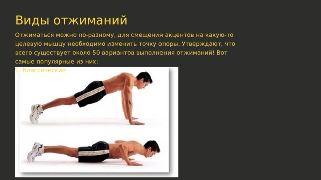 Виды отжиманий Отжиматься можно по-разному, для смещения акцентов на какую-то целевую мышцу необходимо изменить точку опоры. Утверждают, что всего существует около 50 вариантов выполнения отжиманий! Вот самые популярные из них: 1. Классические 
