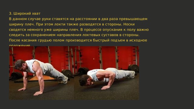 3. Широкий хват В данном случае руки ставятся на расстоянии в два раза превышающем ширину плеч. При этом локти также разводятся в стороны. Носки сводятся немного уже ширины плеч. В процессе опускания к полу важно следить за сохранением направления локтевых суставов в стороны. После касания грудью полом производится быстрый подъем в исходное положение. 