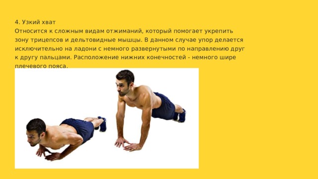 4. Узкий хват Относится к сложным видам отжиманий, который помогает укрепить зону трицепсов и дельтовидные мышцы. В данном случае упор делается исключительно на ладони с немного развернутыми по направлению друг к другу пальцами. Расположение нижних конечностей - немного шире плечевого пояса. 
