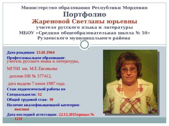   Министерство образования Республики Мордовия Портфолио Жареновой Светланы юрьевны учителя русского языка и литературы  МБОУ «Средняя общеобразовательная школа № 10»  Рузаевского муниципального района   Дата рождения : 15.01.1964 Профессиональное образование : учитель русского языка и литературы,  МГПИ им. М.Е.Евсевьева   диплом НВ № 377412,   дата выдачи 7 июля 1987 года. Стаж педагогической работы по Специальности:  32 Общий трудовой стаж : 39 Наличие квалификационной категории : высшая Дата последней аттестации : 22.12.2015приказ № 1231    