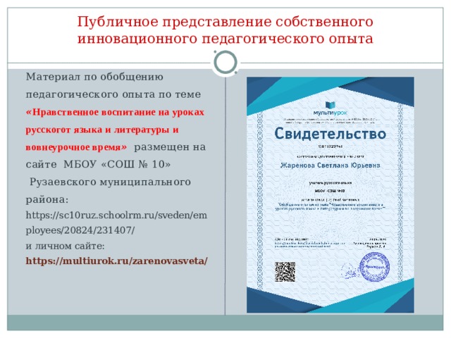 Публичное представление собственного инновационного педагогического опыта Материал по обобщению педагогического опыта по теме « Нравственное воспитание на уроках русскогот языка и литературы и вовнеурочное время »  размещен на сайте МБОУ «СОШ № 10»  Рузаевского муниципального района:  https://sc10ruz.schoolrm.ru/sveden/employees/20824/231407/  и личном сайте: https://multiurok.ru/zarenovasveta/  