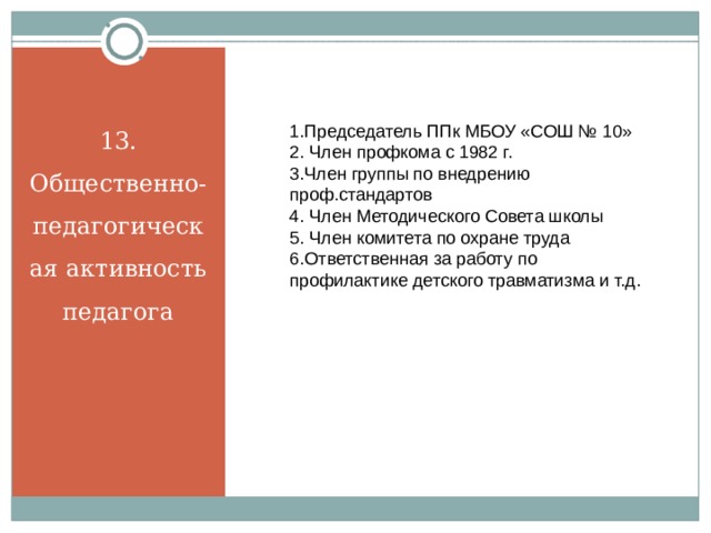 13. Общественно-педагогическая активность педагога 1.Председатель ППк МБОУ «СОШ № 10» 2. Член профкома с 1982 г. 3.Член группы по внедрению проф.стандартов 4. Член Методического Совета школы 5. Член комитета по охране труда 6.Ответственная за работу по профилактике детского травматизма и т.д. 