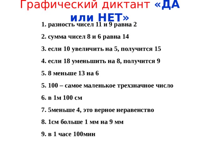 Графический диктант «ДА или НЕТ» 1. разность чисел 11 и 9 равна 2 2. сумма чисел 8 и 6 равна 14 3. если 10 увеличить на 5, получится 15 4. если 18 уменьшить на 8, получится 9 5. 8 меньше 13 на 6 5. 100 – самое маленькое трехзначное число 6. в 1м 100 см 7. 5меньше 4, это верное неравенство 8. 1см больше 1 мм на 9 мм 9. в 1 часе 100мин 