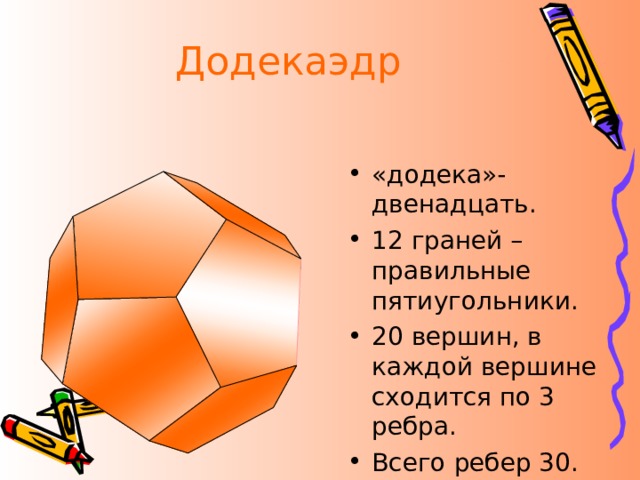 Додекаэдр «додека»-двенадцать. 12 граней – правильные пятиугольники. 20 вершин, в каждой вершине сходится по 3 ребра. Всего ребер 30.  