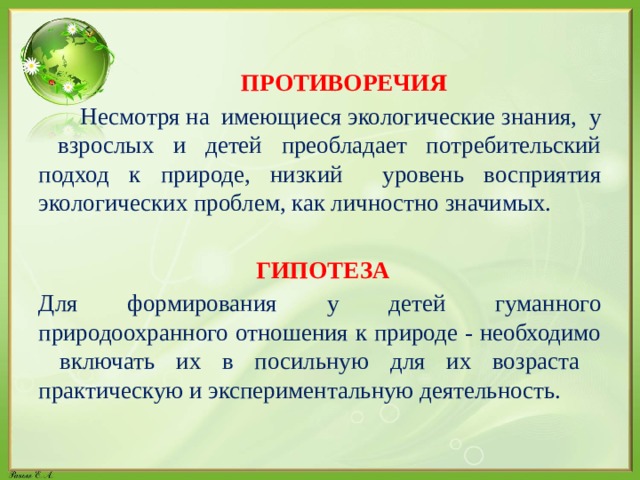  ПРОТИВОРЕЧИЯ  Несмотря на имеющиеся экологические знания, у взрослых и детей преобладает потребительский подход к природе, низкий уровень восприятия экологических проблем, как личностно значимых.  ГИПОТЕЗА Для формирования у детей гуманного природоохранного отношения к природе - необходимо включать их в посильную для их возраста практическую и экспериментальную деятельность. 