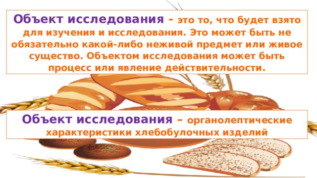 Объект исследования - это то, что будет взято для изучения и исследования. Это может быть не обязательно какой-либо неживой предмет или живое существо. Объектом исследования может быть процесс или явление действительности. Объект исследования – органолептические характеристики хлебобулочных изделий 