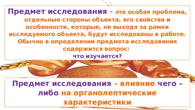 Предмет исследования - это особая проблема, отдельные стороны объекта, его свойства и особенности, которые, не выходя за рамки исследуемого объекта, будут исследованы в работе. Обычно в определении предмета исследования содержится вопрос: что изучается? Предмет исследования – влияние чего –либо на органолептические характеристики 