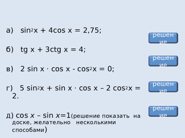 а) sin 2 x + 4 cos x = 2,75; б) tg x + 3 ctg x = 4; в) 2 sin х · cos х - cos 2 x = 0; г) 5 sin 2 x + sin х · cos х – 2 cos 2 x = 2. Д ) cos x – sin x =1 (решение показать  на доске, желательно несколькими способами ) решение решение решение решение 