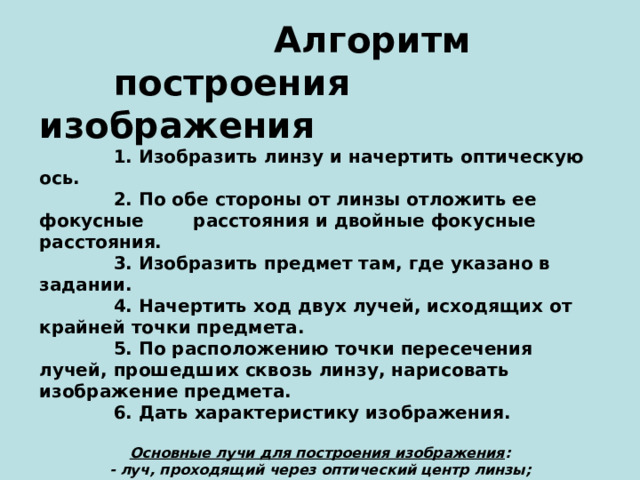  Алгоритм  построения изображения  1. Изобразить линзу и начертить оптическую ось.  2. По обе стороны от линзы отложить ее фокусные расстояния и двойные фокусные расстояния.  3. Изобразить предмет там, где указано в задании.  4. Начертить ход двух лучей, исходящих от крайней точки предмета.  5. По расположению точки пересечения лучей, прошедших сквозь линзу, нарисовать изображение предмета.  6. Дать характеристику изображения. Основные лучи для построения изображения : - луч, проходящий через оптический центр линзы; - луч, падающий на линзу параллельно главной оптической оси; - луч, проходящий через фокус линзы. Виды изображений : - действительные и мнимые; - увеличенные, равные и уменьшенные; - прямые и перевернутые(обратные).  